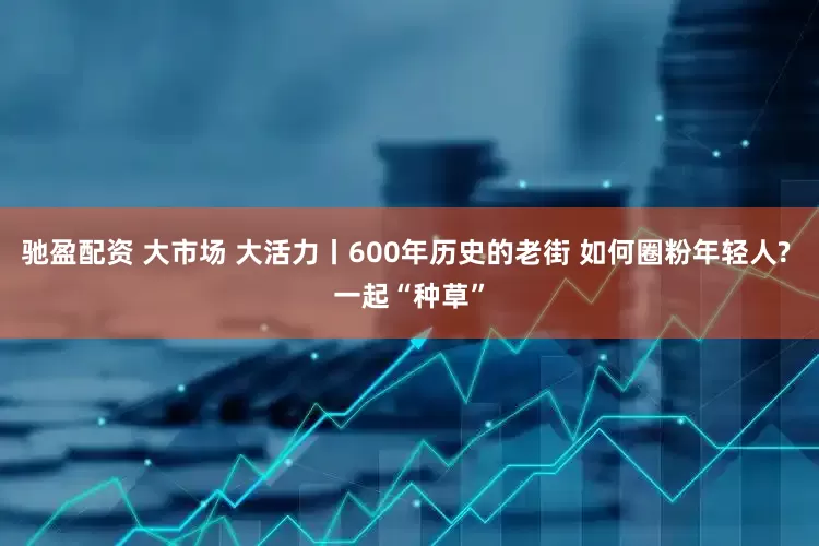 驰盈配资 大市场 大活力丨600年历史的老街 如何圈粉年轻人? 一起“种草”