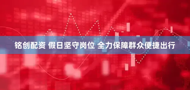 铭创配资 假日坚守岗位 全力保障群众便捷出行