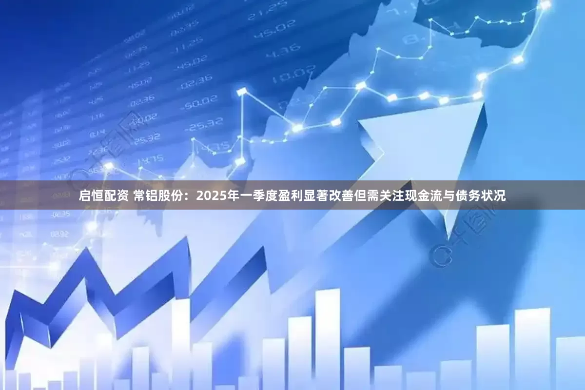 启恒配资 常铝股份：2025年一季度盈利显著改善但需关注现金流与债务状况