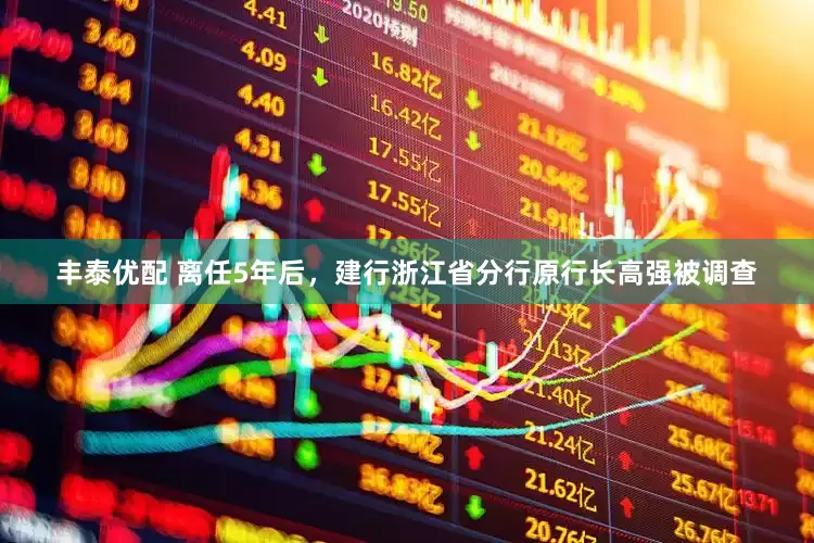 丰泰优配 离任5年后，建行浙江省分行原行长高强被调查