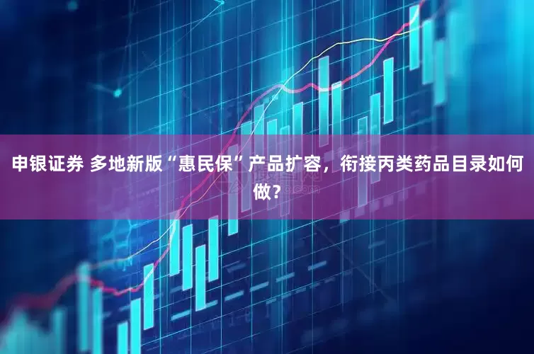 申银证券 多地新版“惠民保”产品扩容，衔接丙类药品目录如何做？