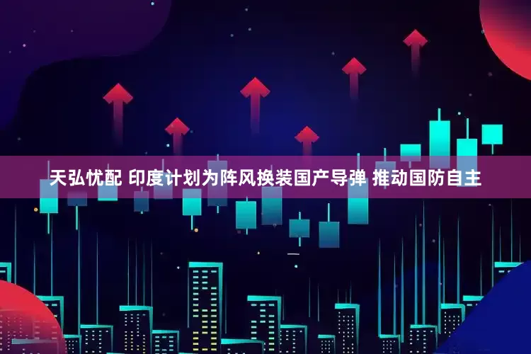 天弘忧配 印度计划为阵风换装国产导弹 推动国防自主