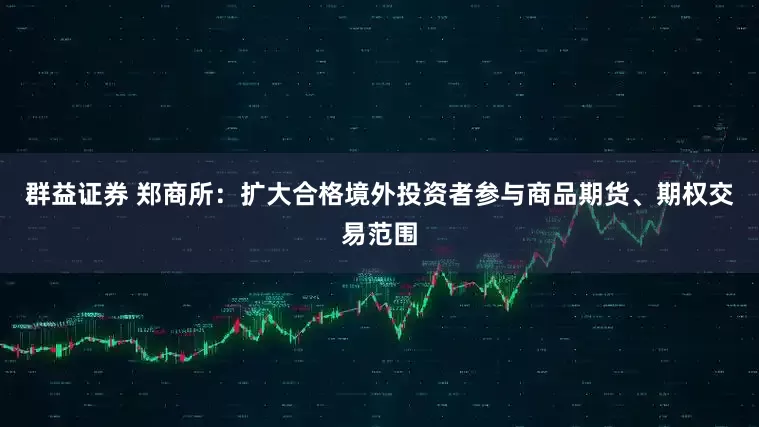 群益证券 郑商所：扩大合格境外投资者参与商品期货、期权交易范围