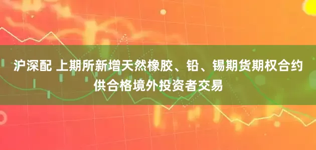 沪深配 上期所新增天然橡胶、铅、锡期货期权合约供合格境外投资者交易