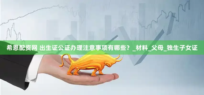希恩配资网 出生证公证办理注意事项有哪些？_材料_父母_独生子女证