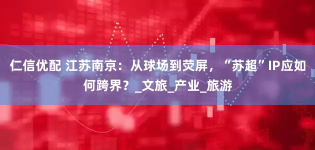 仁信优配 江苏南京：从球场到荧屏，“苏超”IP应如何跨界？_文旅_产业_旅游