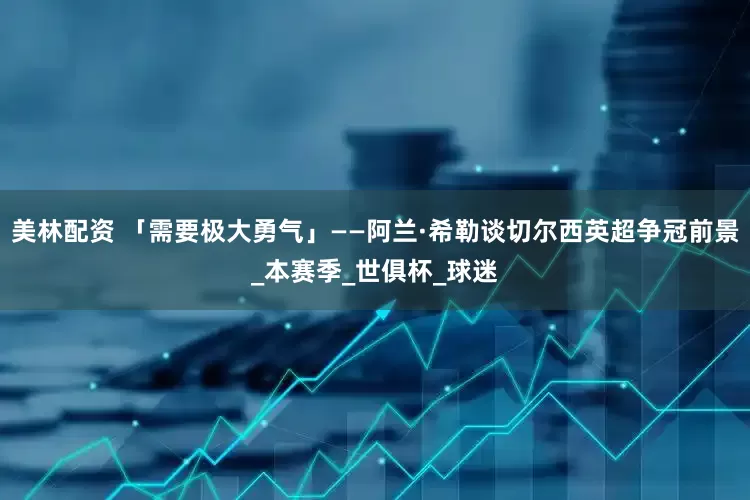 美林配资 「需要极大勇气」——阿兰·希勒谈切尔西英超争冠前景_本赛季_世俱杯_球迷