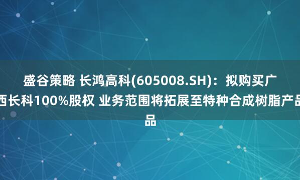 盛谷策略 长鸿高科(605008.SH)：拟购买广西长科100%股权 业务范围将拓展至特种合成树脂产品
