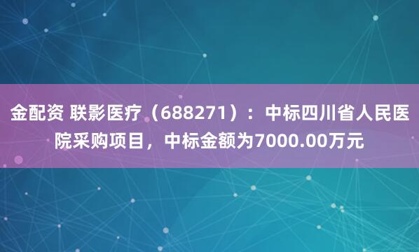 金配资 联影医疗（688271）：中标四川省人民医院采购项目，中标金额为7000.00万元