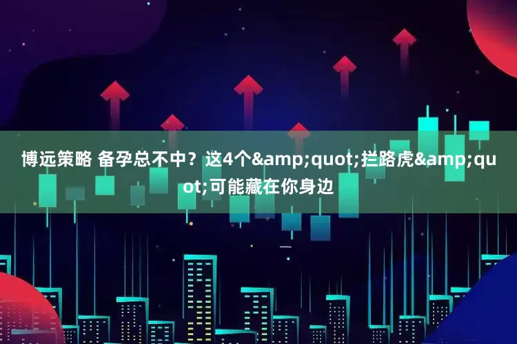 博远策略 备孕总不中？这4个&quot;拦路虎&quot;可能藏在你身边