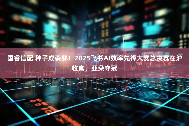 国睿信配 种子成森林！2025飞书AI效率先锋大赛总决赛在沪收官，亚朵夺冠