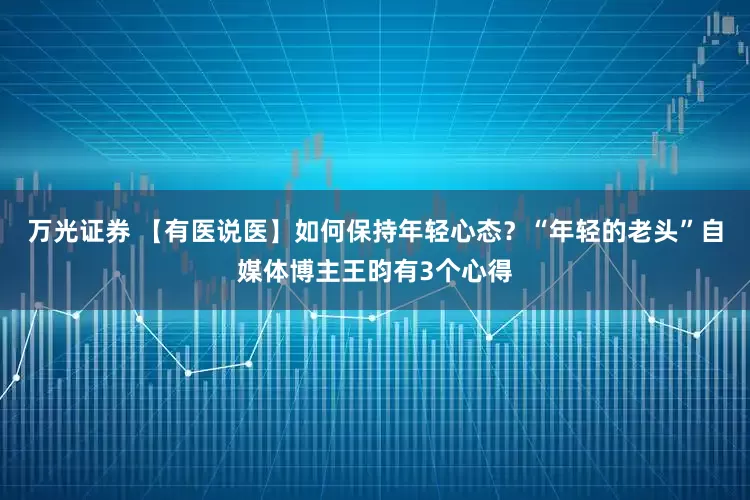 万光证券 【有医说医】如何保持年轻心态？“年轻的老头”自媒体博主王昀有3个心得